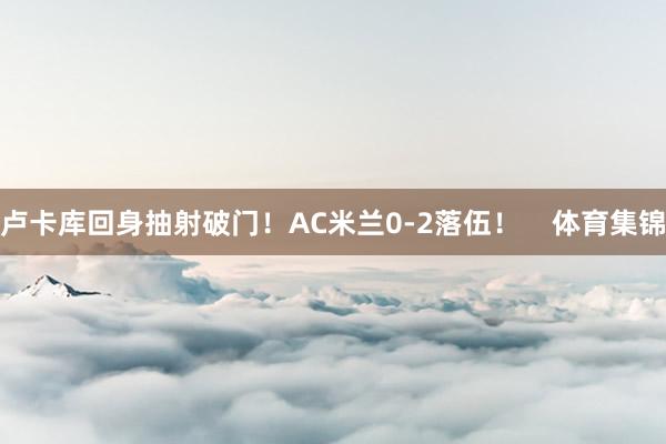 卢卡库回身抽射破门！AC米兰0-2落伍！    体育集锦